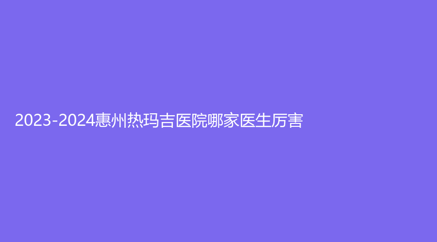 2023-2024惠州熱瑪吉醫(yī)院哪家醫(yī)生厲害？詩凡貝診所、元辰、納希美等機構哪個效果好？
