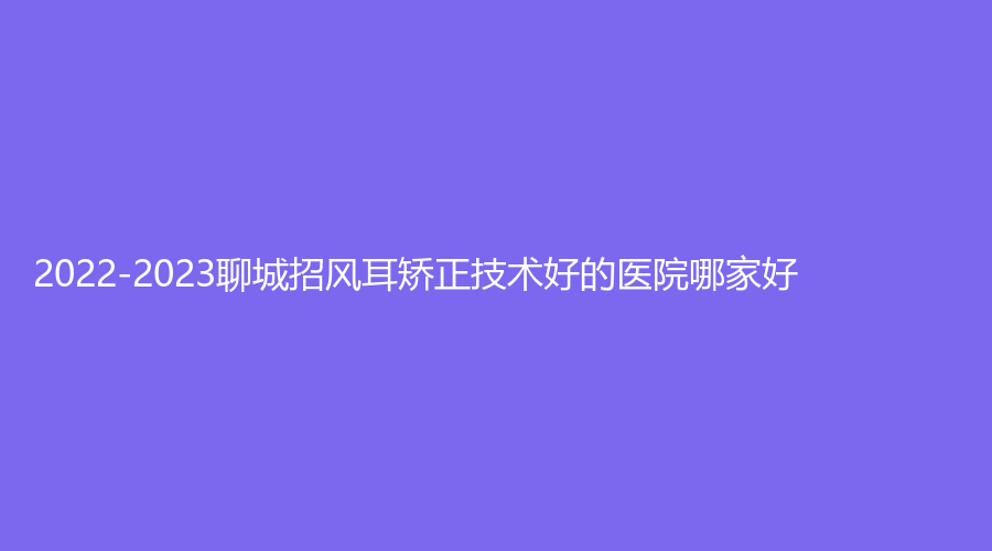 2022-2023聊城招風(fēng)耳矯正技術(shù)好的醫(yī)院哪家好？旭美、臨清市人民醫(yī)院手足顯微燒