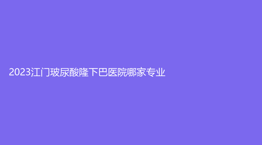 2023江門玻尿酸隆下巴醫(yī)院哪家專業(yè)？福康醫(yī)院科、市人民醫(yī)院燒傷外科、臺山市人民醫(yī)院燒傷外科等機(jī)構(gòu)哪家正規(guī)？