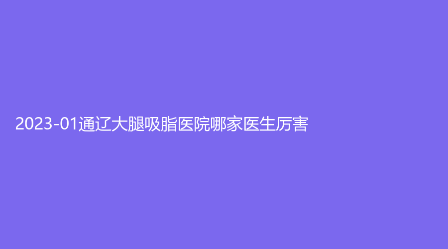2023-01通遼大腿吸脂醫(yī)院哪家醫(yī)生厲害？