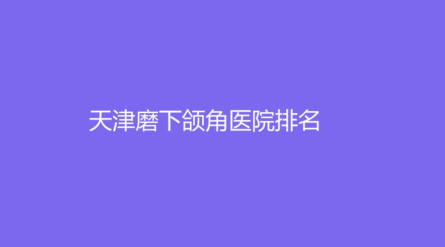 天津熱門的磨下頜角醫(yī)院是哪家？市第五中心醫(yī)院、市第四中心醫(yī)院、藝姿蔓等機(jī)構(gòu)不負(fù)眾望！