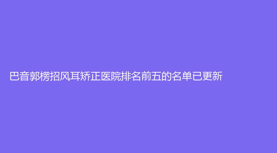 巴音郭楞招風(fēng)耳矯正醫(yī)院排名前五的名單已更新！