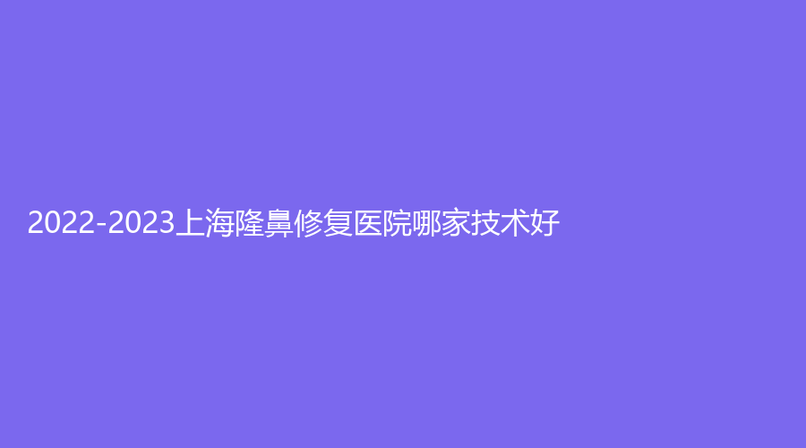 2022-2023上海隆鼻修復醫(yī)院哪家技術好？由美、仁愛醫(yī)院科、潔銘等機構哪家正規(guī)？