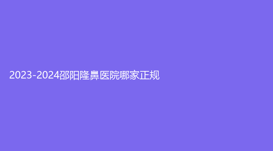 2023-2024邵陽隆鼻醫(yī)院哪家正規(guī)？