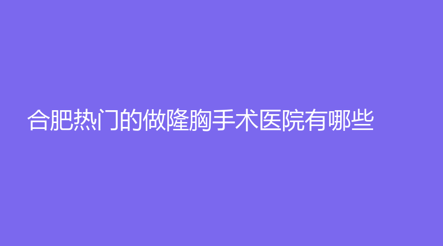 合肥熱門的做隆胸手術(shù)醫(yī)院有哪些？滿庭芳顏致、安妮薇爾、圣喆等機(jī)構(gòu)位列前三！
