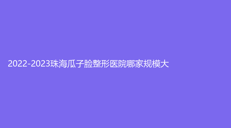 2022-2023珠海瓜子臉整形醫(yī)院哪家規(guī)模大？