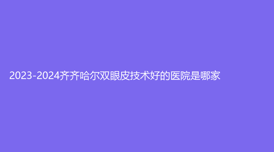 2023-2024齊齊哈爾雙眼皮技術(shù)好的醫(yī)院是哪家？隆顏、第一醫(yī)院科、蝴蝶診所等機(jī)構(gòu)哪家醫(yī)生有責(zé)任心？