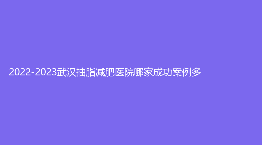 2022-2023武漢抽脂減肥醫(yī)院哪家成功案例多？