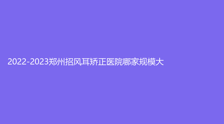 2022-2023鄭州招風(fēng)耳矯正醫(yī)院哪家規(guī)模大？瑞美微、伊美雅、碧緹美賜診所等機構(gòu)