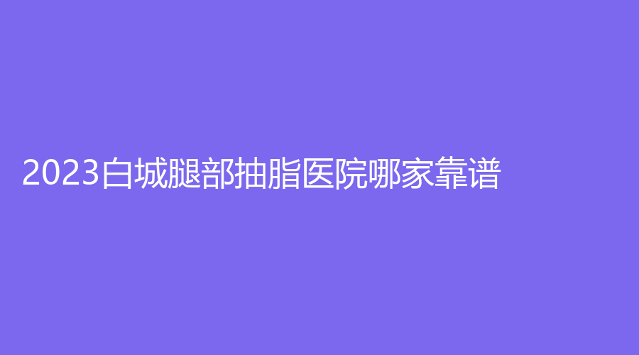2023白城腿部抽脂醫(yī)院哪家靠譜？