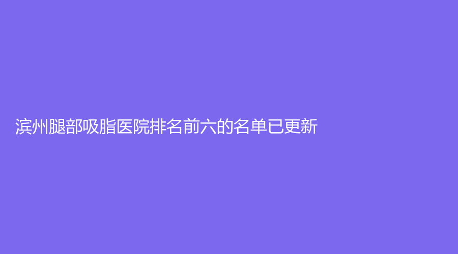 濱州腿部吸脂醫(yī)院排名前六的名單已更新！