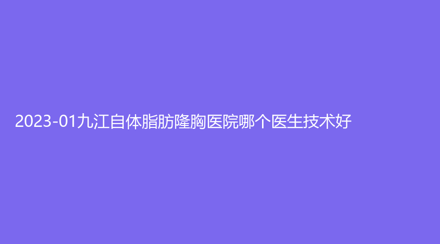 2023-01九江自體脂肪隆胸醫(yī)院哪個醫(yī)生技術(shù)好？