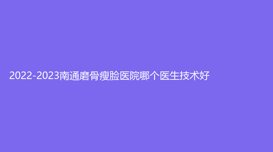 2022-2023南通磨骨瘦臉醫(yī)院哪個醫(yī)生技術(shù)好？