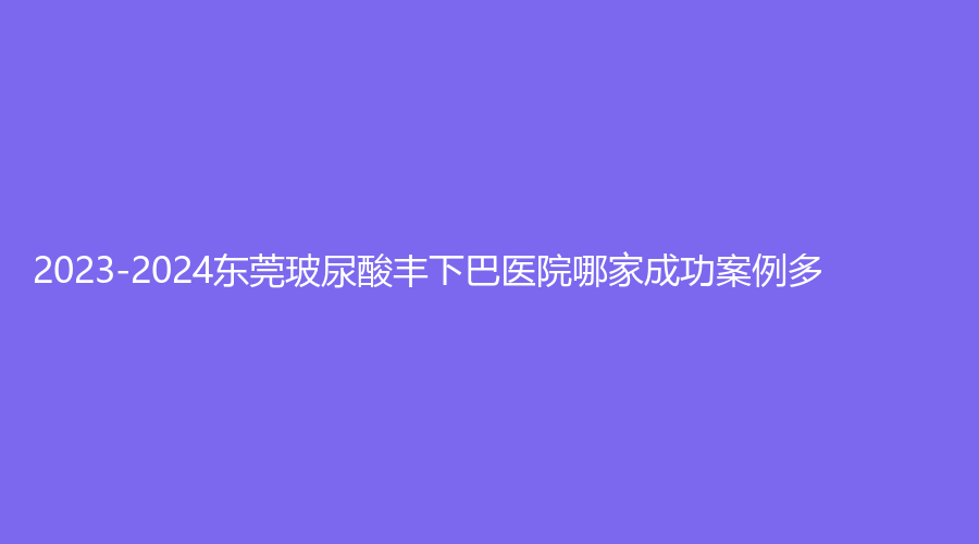 2023-2024東莞玻尿酸豐下巴醫(yī)院哪家成功案例多？