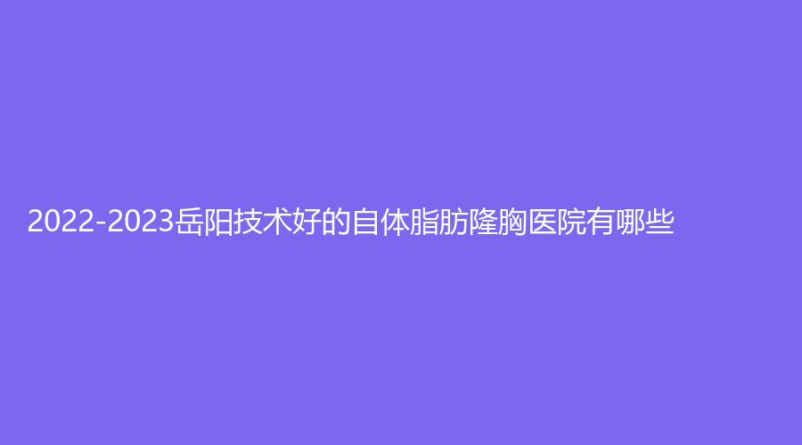 2022-2023岳陽(yáng)技術(shù)好的自體脂肪隆胸醫(yī)院有哪些？