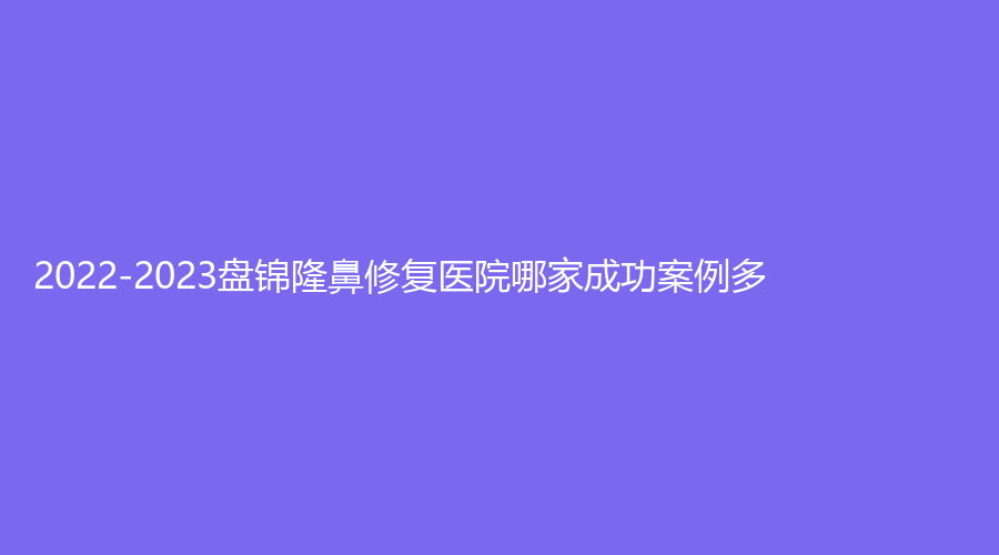 2022-2023盤錦隆鼻修復(fù)醫(yī)院哪家成功案例多？恩星燒傷醫(yī)院科、京韓、婦外醫(yī)院微科等機(jī)構(gòu)哪家費(fèi)用低？