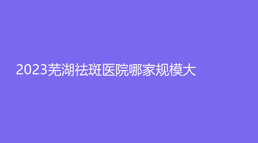 2023蕪湖祛斑醫(yī)院哪家規(guī)模大？