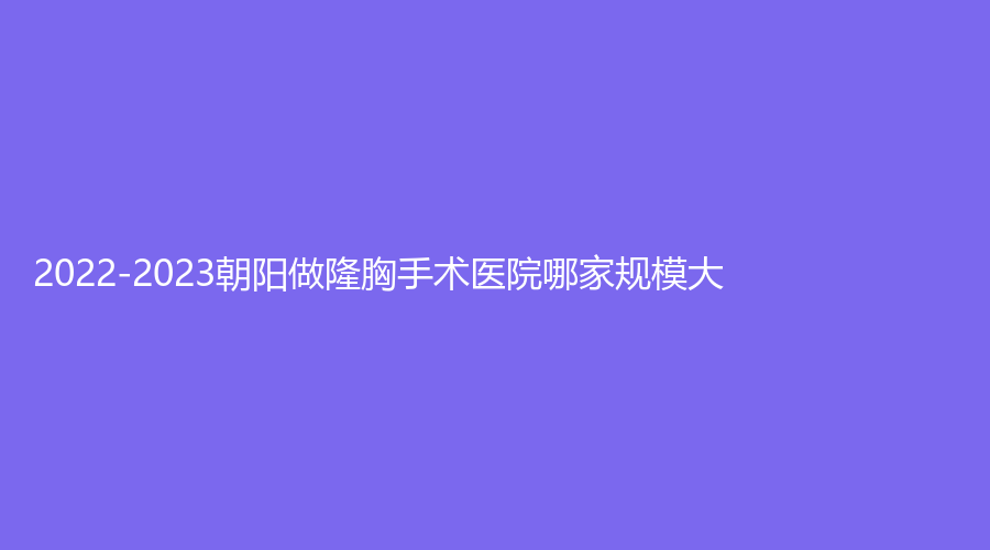 2022-2023朝陽(yáng)做隆胸手術(shù)醫(yī)院哪家規(guī)模大？熱愛(ài)診所、建凌診所、星禾診所等機(jī)構(gòu)穩(wěn)居前三！