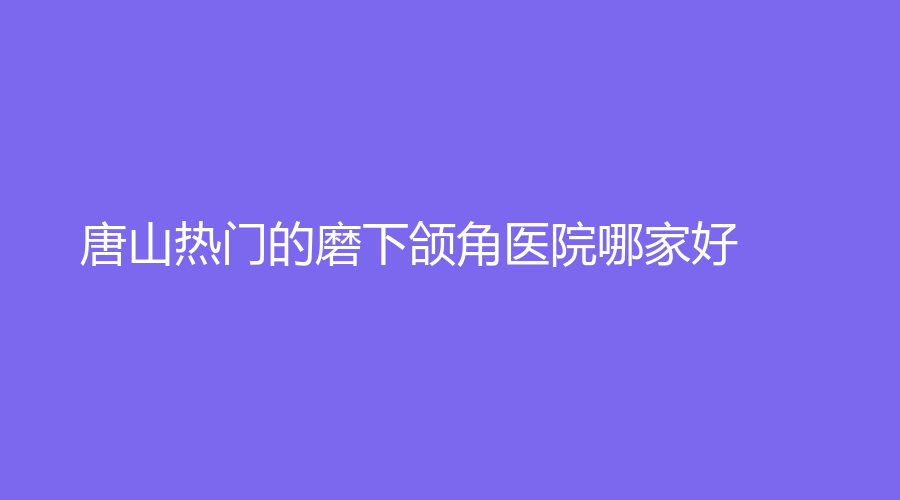 唐山熱門的磨下頜角醫(yī)院哪家好？