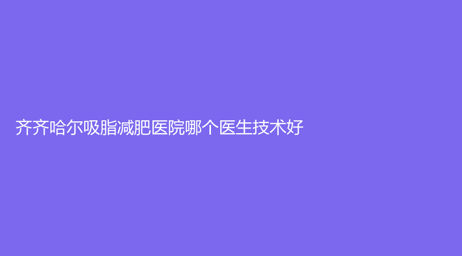 齊齊哈爾吸脂減肥醫(yī)院哪個(gè)醫(yī)生技術(shù)好？