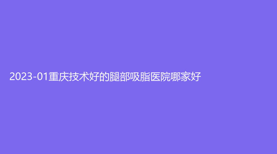 2023-01重慶技術(shù)好的腿部吸脂醫(yī)院哪家好？