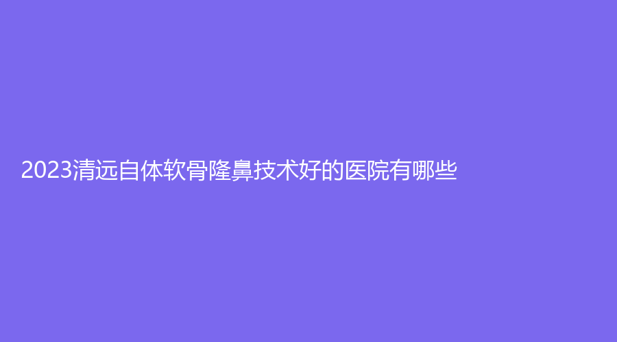 2023清遠(yuǎn)自體軟骨隆鼻技術(shù)好的醫(yī)院有哪些？麗人醫(yī)院科、華美紅妝外科、mini白