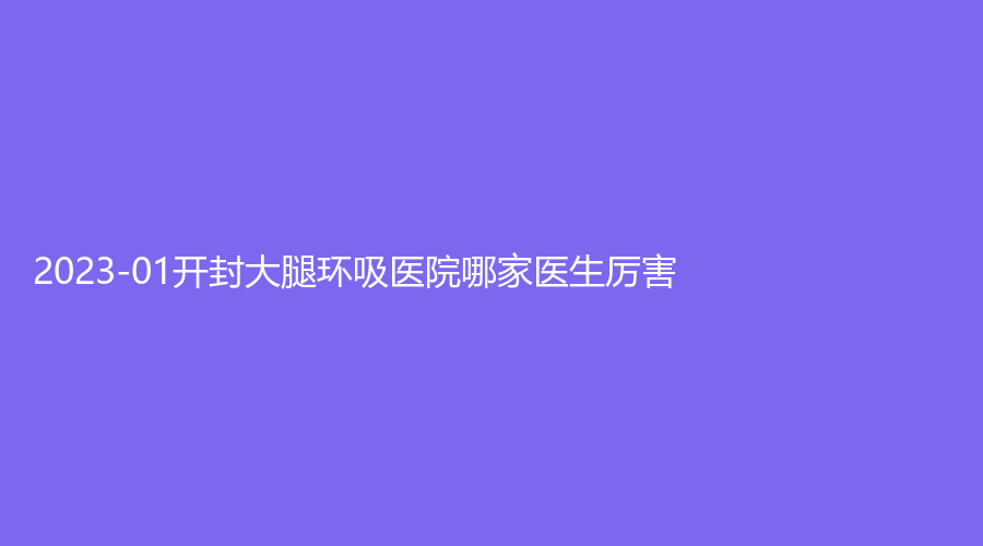 2023-01開(kāi)封大腿環(huán)吸醫(yī)院哪家醫(yī)生厲害？靳建立診所、河南大學(xué)第一附屬醫(yī)院科、華億等機(jī)構(gòu)哪家技術(shù)好？