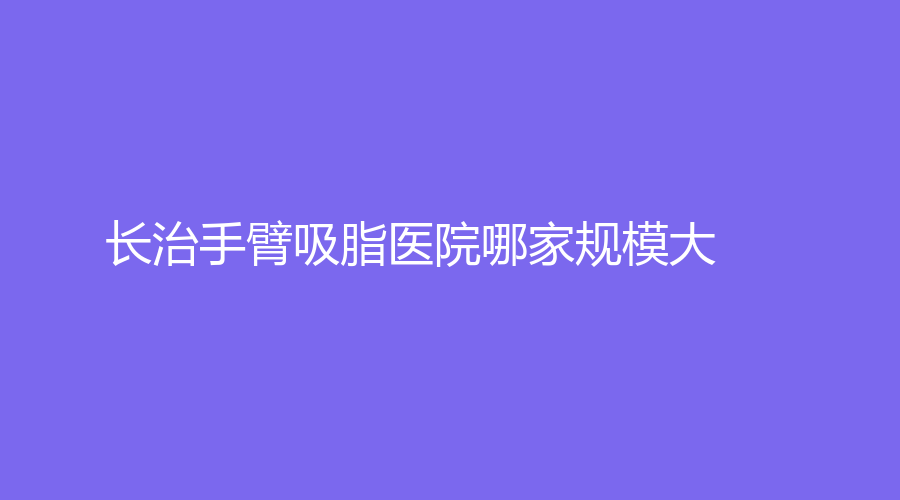 長治手臂吸脂醫(yī)院哪家規(guī)模大？亮麗保健醫(yī)學(xué)診所、醫(yī)學(xué)院附屬和平醫(yī)院科、郭愛萍診所等機(jī)構(gòu)上榜！