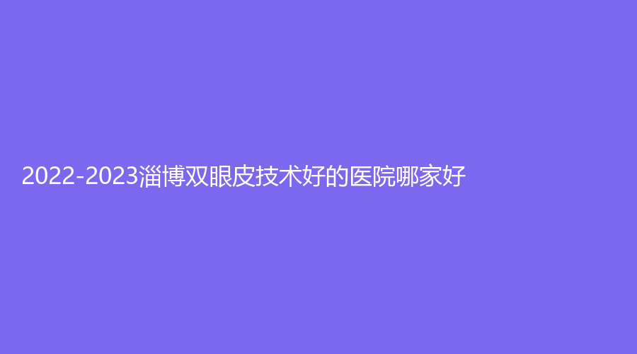2022-2023淄博雙眼皮技術(shù)好的醫(yī)院哪家好？市立醫(yī)院、星采、蓮池婦嬰醫(yī)院中韓中