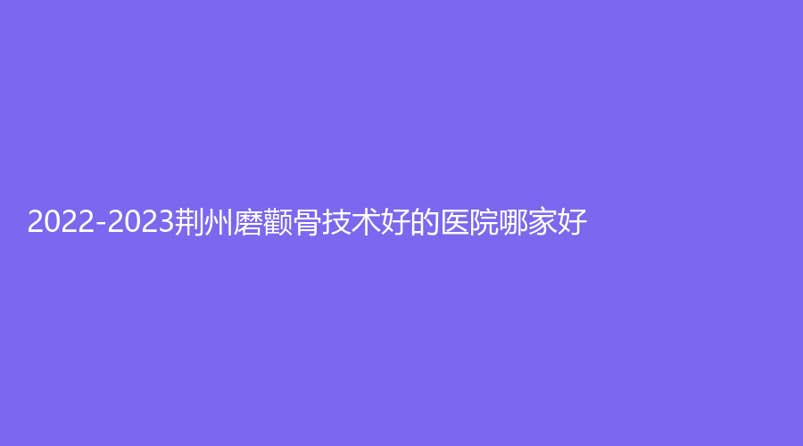 2022-2023荊州磨顴骨技術(shù)好的醫(yī)院哪家好？市第三人民醫(yī)院燒傷科、華美、亞太診所等機構(gòu)登頂前三！