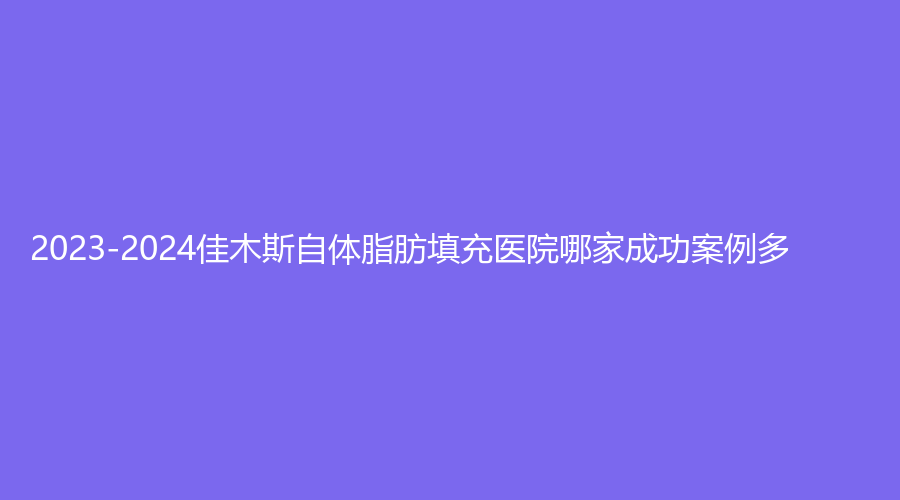 2023-2024佳木斯自體脂肪填充醫(yī)院哪家成功案例多？