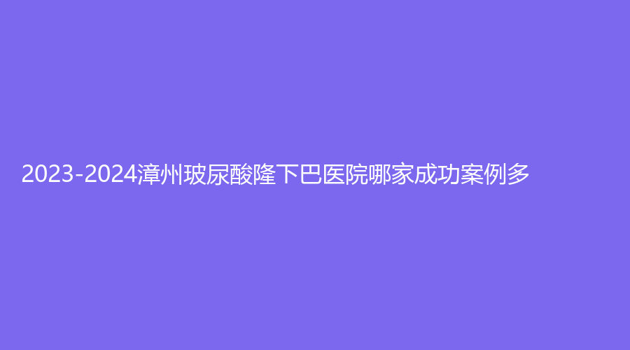 2023-2024漳州玻尿酸隆下巴醫(yī)院哪家成功案例多？