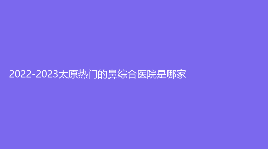 2022-2023太原熱門的鼻綜合醫(yī)院是哪家？