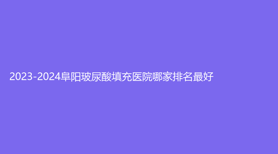 2023-2024阜陽玻尿酸填充醫(yī)院哪家排名好？