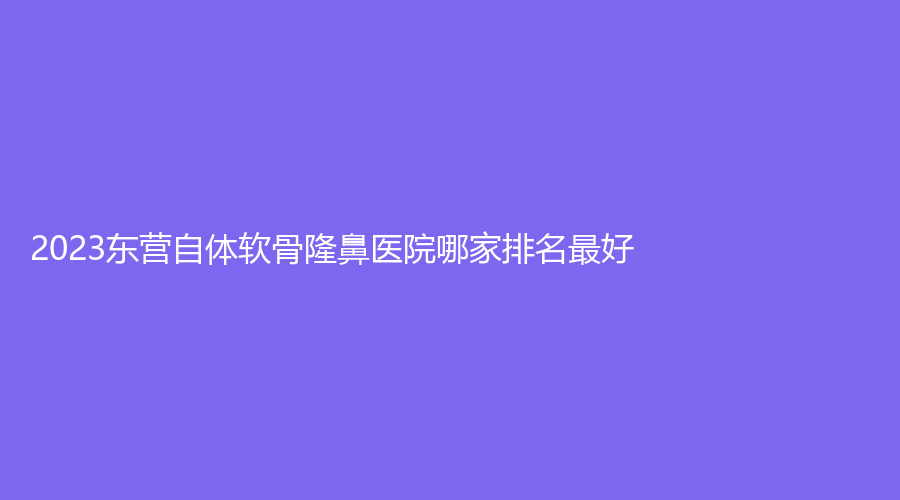 2023東營(yíng)自體軟骨隆鼻醫(yī)院哪家排名好？