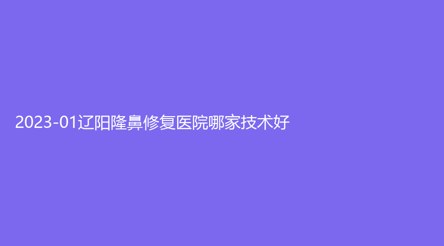 2023-01遼陽隆鼻修復(fù)醫(yī)院哪家技術(shù)好？徐野診所、恒隆嘉儷診所、市中心醫(yī)院燒傷科等機構(gòu)哪個正規(guī)？