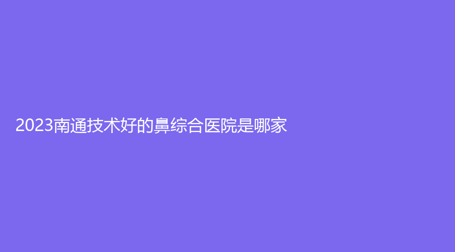2023南通技術(shù)好的鼻綜合醫(yī)院是哪家？伯思立、愛婍藝、艾尚美等機(jī)構(gòu)哪個正規(guī)