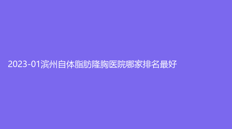 2023-01濱州自體脂肪隆胸醫(yī)院哪家排名好？醫(yī)學(xué)院煙臺(tái)附屬醫(yī)院醫(yī)學(xué)科、曦朵華