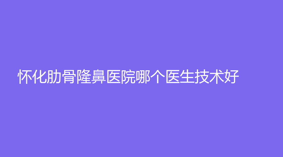 懷化肋骨隆鼻醫(yī)院哪個(gè)醫(yī)生技術(shù)好？