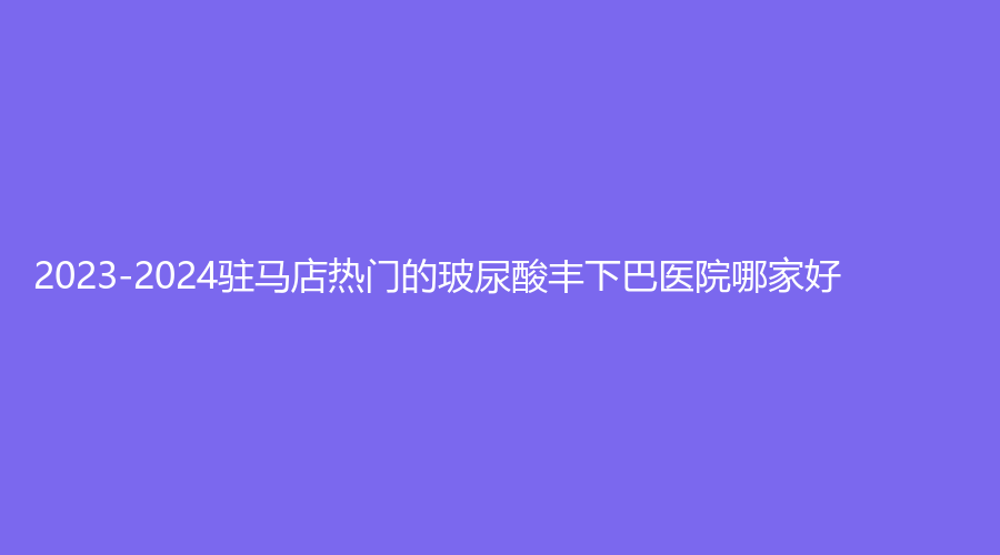 2023-2024駐馬店熱門的玻尿酸豐下巴醫(yī)院哪家好？美林苑診所、宋金軒熙沐診所、臻美等機(jī)構(gòu)哪家更專業(yè)？