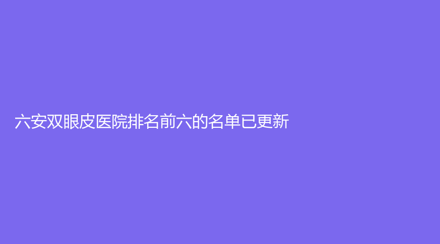 六安雙眼皮醫(yī)院排名前六的名單已更新！嘉秀、美南華、韓美等機構(gòu)登頂前五！