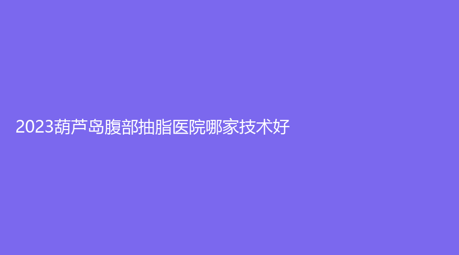 2023葫蘆島腹部抽脂醫(yī)院哪家技術(shù)好？蒂梵妮診所、鑫晨聚美、元辰診所等機構(gòu)