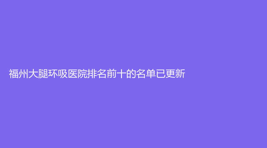 福州大腿環(huán)吸醫(yī)院排名前十的名單已更新！哲諾沃、丁斌煌診所、陳勉曾診所等機(jī)構(gòu)哪家案例多？