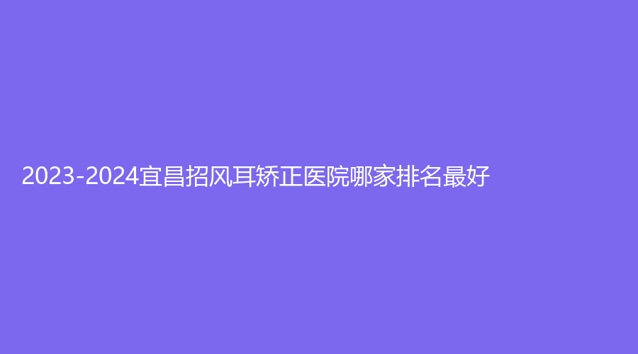 2023-2024宜昌招風(fēng)耳矯正醫(yī)院哪家排名好？