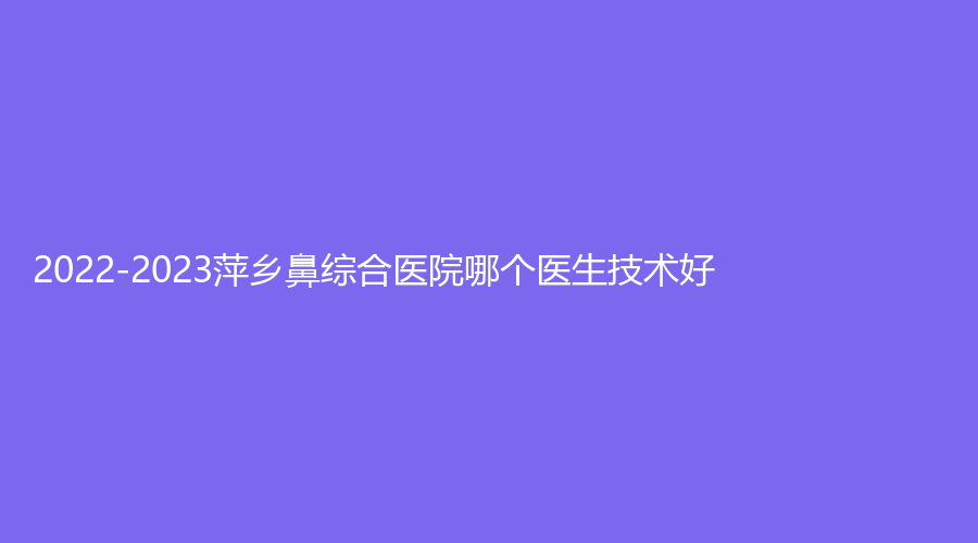2022-2023萍鄉(xiāng)鼻綜合醫(yī)院哪個(gè)醫(yī)生技術(shù)好？