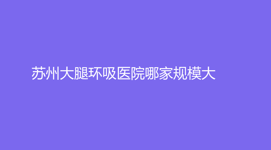 蘇州大腿環(huán)吸醫(yī)院哪家規(guī)模大？