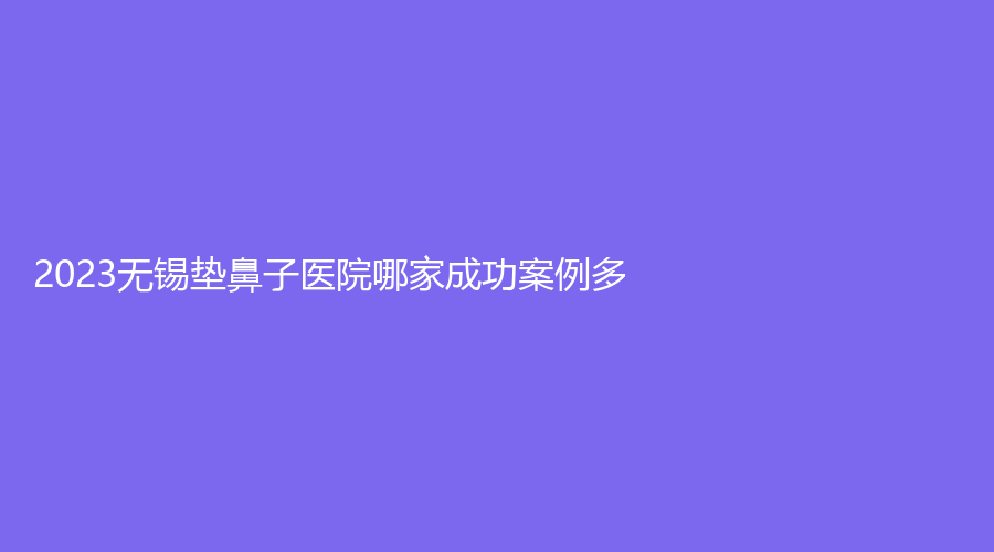 2023無錫墊鼻子醫(yī)院哪家成功案例多？伊爾美、揚(yáng)名醫(yī)院中心、百佳婦產(chǎn)醫(yī)院科等機(jī)構(gòu)哪個(gè)便宜？