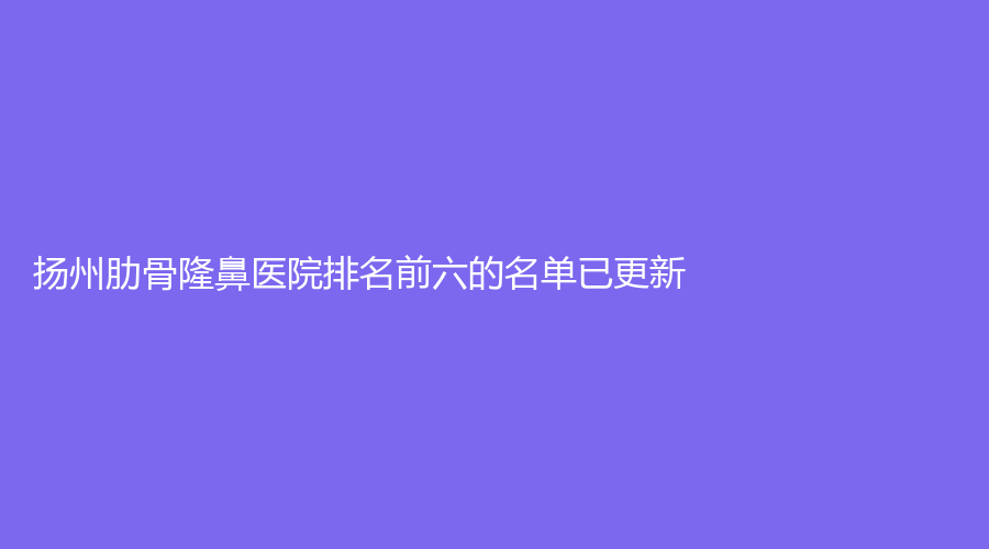 揚(yáng)州肋骨隆鼻醫(yī)院排名前六的名單已更新！