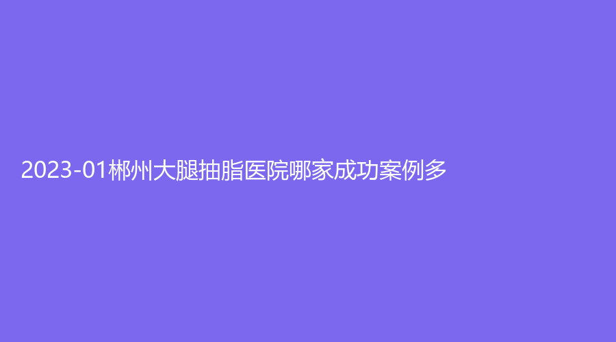 2023-01郴州大腿抽脂醫(yī)院哪家成功案例多？