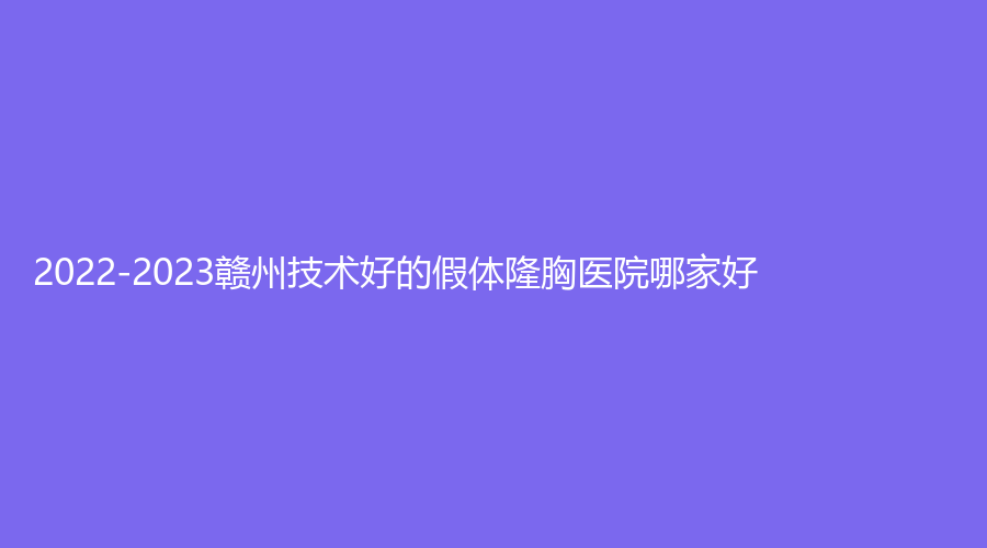 2022-2023贛州技術(shù)好的假體隆胸醫(yī)院哪家好？葉子醫(yī)院、紫熙（星鉑麗）、梵瑪西診所等機構(gòu)哪家更專業(yè)？